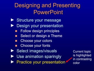 Designing and Presenting  PowerPoint Structure your message Design your presentation Follow design principles Select or design a Theme Choose your colors Choose your fonts Select images/visuals Use animation sparingly Practice your presentation Current topic is highlighted in contrasting color 