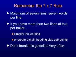 Remember the 7 x 7 Rule Maximum of seven lines, seven words  per line If you have more than two lines of text  per bullet…  simplify the wording  or create a main heading plus sub-points  Don’t break this guideline very often 
