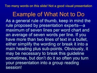 Example of What Not to Do As a general rule of thumb, keep in mind the rule proposed by presentation experts—a maximum of seven lines per word chart and an average of seven words per line. If you have more than two lines of text in a bullet, either simplify the wording or break it into a main heading plus sub-points. Obviously, it may be necessary to break this guideline sometimes, but don’t do it so often you turn your presentation into a group reading session! Too many words on this slide! Not a good visual presentation 