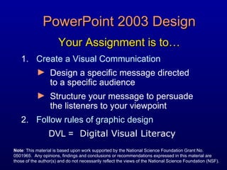PowerPoint 2003 Design Your Assignment is to… ,[object Object],[object Object],[object Object],[object Object],DVL = Digital Visual Literacy Note : This material is based upon work supported by the National Science Foundation Grant No. 0501965.  Any opinions, findings and conclusions or recommendations expressed in this material are those of the author(s) and do not necessarily reflect the views of the National Science Foundation (NSF). 