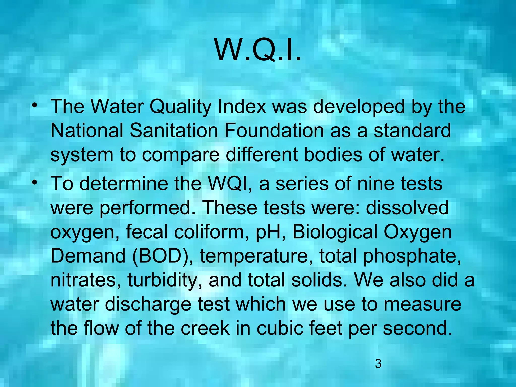 W.Q.I.
• The Water Quality Index was developed by the
  National Sanitation Foundation as a standard
  system to compare different bodies of water.
• To determine the WQI, a series of nine tests
  were performed. These tests were: dissolved
  oxygen, fecal coliform, pH, Biological Oxygen
  Demand (BOD), temperature, total phosphate,
  nitrates, turbidity, and total solids. We also did a
  water discharge test which we use to measure
  the flow of the creek in cubic feet per second.
                                         3
 