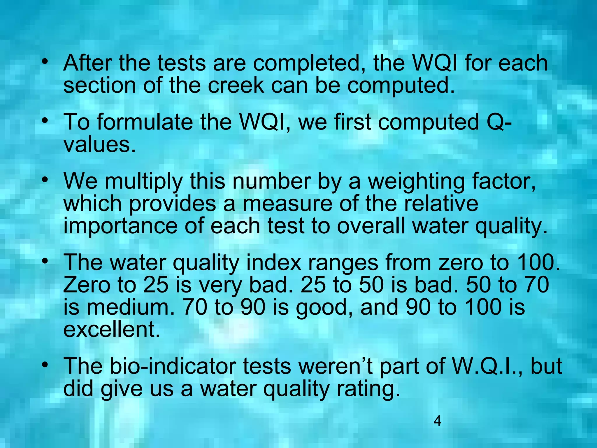 • After the tests are completed, the WQI for each
  section of the creek can be computed.
• To formulate the WQI, we first computed Q-
  values.
• We multiply this number by a weighting factor,
  which provides a measure of the relative
  importance of each test to overall water quality.
• The water quality index ranges from zero to 100.
  Zero to 25 is very bad. 25 to 50 is bad. 50 to 70
  is medium. 70 to 90 is good, and 90 to 100 is
  excellent.
• The bio-indicator tests weren’t part of W.Q.I., but
  did give us a water quality rating.
                                       4
 