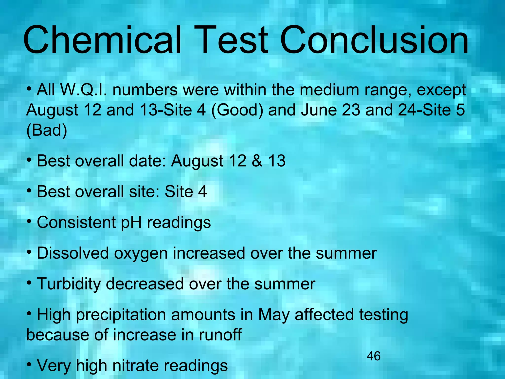 Chemical Test Conclusion
• All W.Q.I. numbers were within the medium range, except
August 12 and 13-Site 4 (Good) and June 23 and 24-Site 5
(Bad)
• Best overall date: August 12 & 13
• Best overall site: Site 4
• Consistent pH readings
• Dissolved oxygen increased over the summer
• Turbidity decreased over the summer
• High precipitation amounts in May affected testing
because of increase in runoff
                                              46
• Very high nitrate readings
 