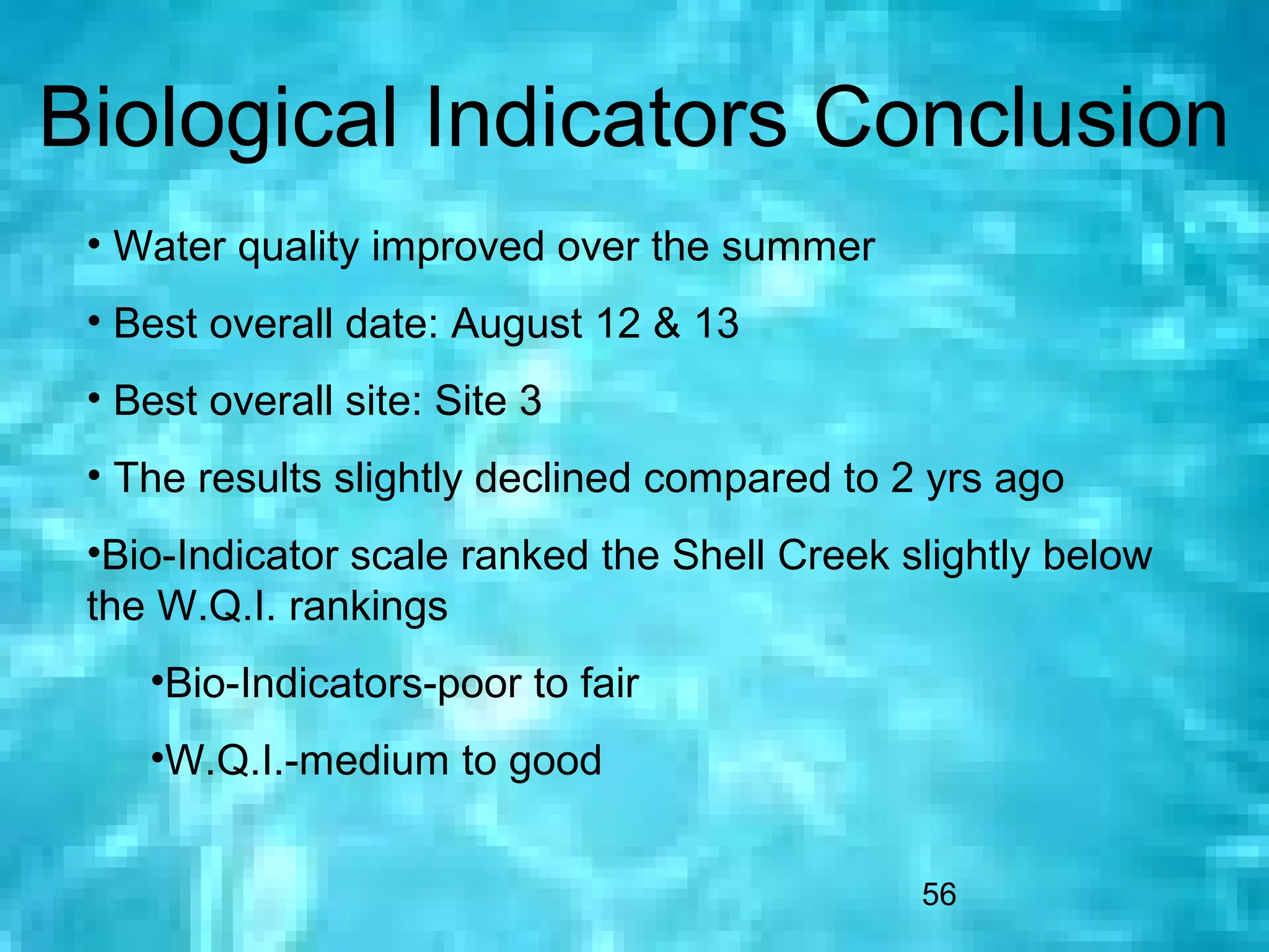 Biological Indicators Conclusion
 • Water quality improved over the summer
 • Best overall date: August 12 & 13
 • Best overall site: Site 3
 • The results slightly declined compared to 2 yrs ago
 •Bio-Indicator scale ranked the Shell Creek slightly below
 the W.Q.I. rankings
    •Bio-Indicators-poor to fair
    •W.Q.I.-medium to good


                                              56
 