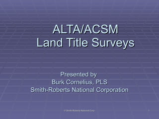 ALTA/ACSM Land Title Surveys Presented by  Burk Cornelius, PLS Smith-Roberts National Corporation © Smith-Roberts National Corp. 
