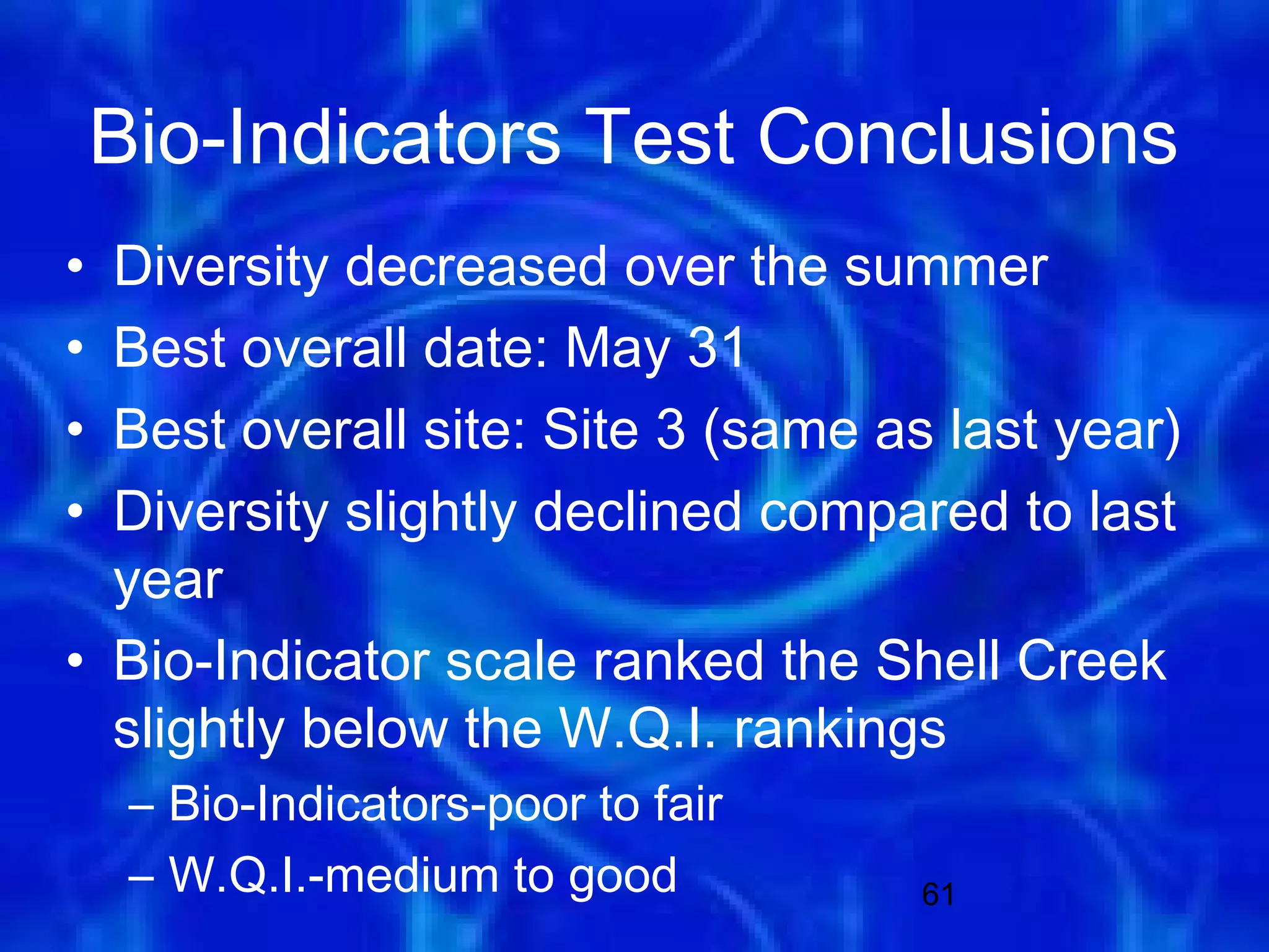 Bio-Indicators Test Conclusions
• Diversity decreased over the summer
• Best overall date: May 31
• Best overall site: Site 3 (same as last year)
• Diversity slightly declined compared to last
  year
• Bio-Indicator scale ranked the Shell Creek
  slightly below the W.Q.I. rankings
     – Bio-Indicators-poor to fair
     – W.Q.I.-medium to good         61
 
