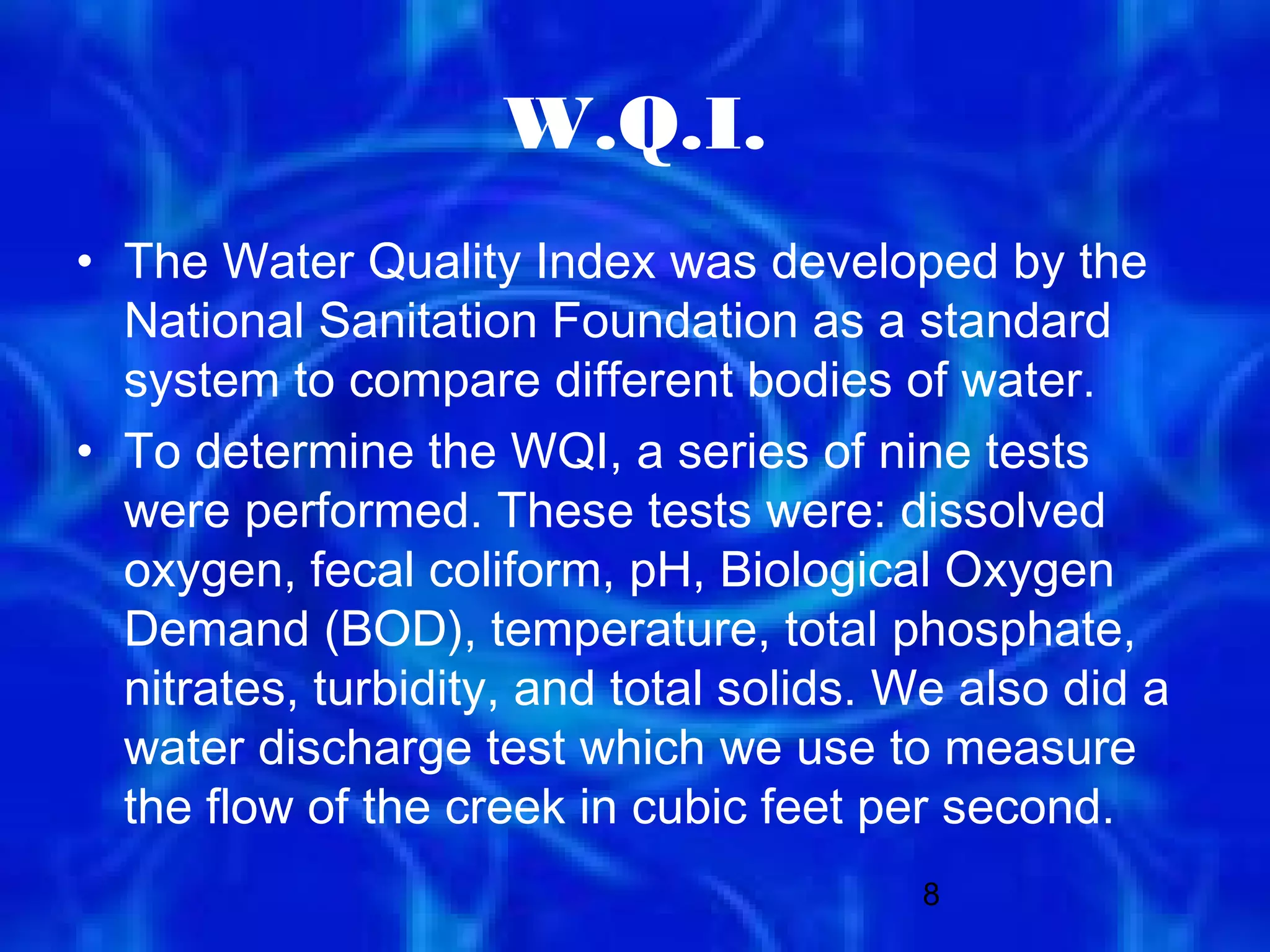 W.Q.I.
• The Water Quality Index was developed by the
  National Sanitation Foundation as a standard
  system to compare different bodies of water.
• To determine the WQI, a series of nine tests
  were performed. These tests were: dissolved
  oxygen, fecal coliform, pH, Biological Oxygen
  Demand (BOD), temperature, total phosphate,
  nitrates, turbidity, and total solids. We also did a
  water discharge test which we use to measure
  the flow of the creek in cubic feet per second.
                                         8
 