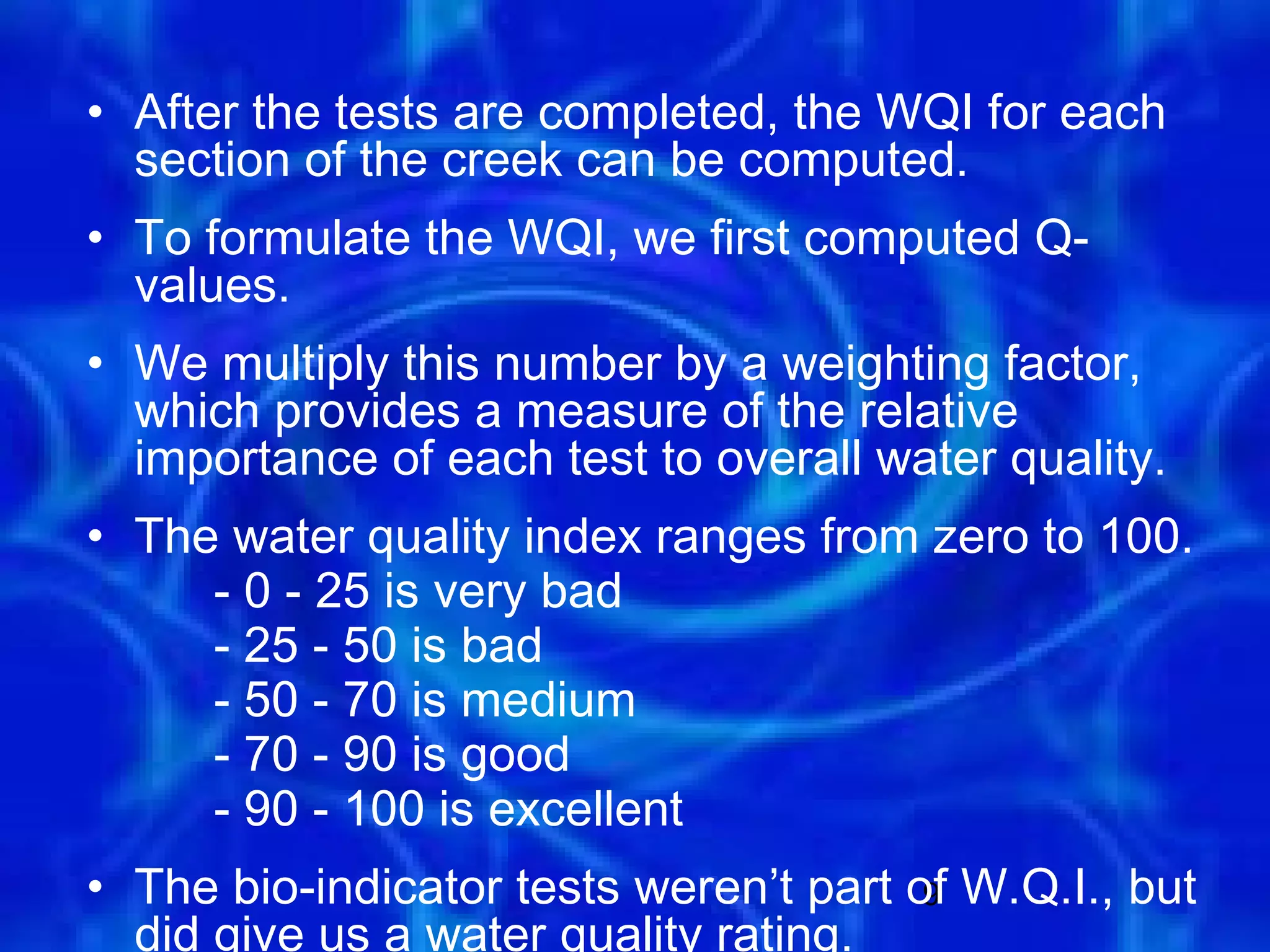 • After the tests are completed, the WQI for each
  section of the creek can be computed.
• To formulate the WQI, we first computed Q-
  values.
• We multiply this number by a weighting factor,
  which provides a measure of the relative
  importance of each test to overall water quality.
• The water quality index ranges from zero to 100.
     - 0 - 25 is very bad
     - 25 - 50 is bad
     - 50 - 70 is medium
     - 70 - 90 is good
     - 90 - 100 is excellent
• The bio-indicator tests weren’t part of W.Q.I., but
                                        9
  did give us a water quality rating.
 