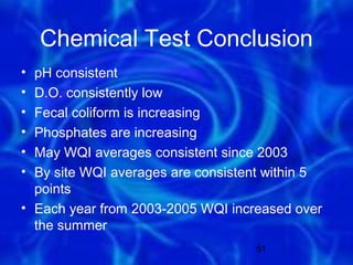Chemical Test Conclusion
• pH consistent
• D.O. consistently low
• Fecal coliform is increasing
• Phosphates are increasing
• May WQI averages consistent since 2003
• By site WQI averages are consistent within 5
  points
• Each year from 2003-2005 WQI increased over
  the summer
                                   51
 