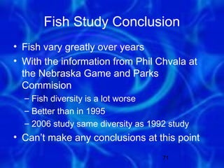 Fish Study Conclusion
• Fish vary greatly over years
• With the information from Phil Chvala at
  the Nebraska Game and Parks
  Commision
  – Fish diversity is a lot worse
  – Better than in 1995
  – 2006 study same diversity as 1992 study
• Can’t make any conclusions at this point
                                    71
 