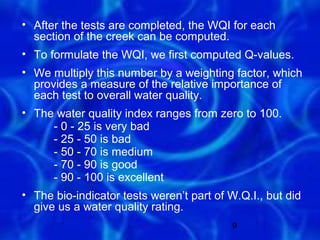 • After the tests are completed, the WQI for each
  section of the creek can be computed.
• To formulate the WQI, we first computed Q-values.
• We multiply this number by a weighting factor, which
  provides a measure of the relative importance of
  each test to overall water quality.
• The water quality index ranges from zero to 100.
     - 0 - 25 is very bad
     - 25 - 50 is bad
     - 50 - 70 is medium
     - 70 - 90 is good
     - 90 - 100 is excellent
• The bio-indicator tests weren’t part of W.Q.I., but did
  give us a water quality rating.
                                           9
 