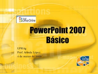 PowerPoint 2007 Básico UPRAg Prof. Arlinda López 4 de marzo de 2009 