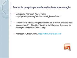 Fontes de pesquisa para elaboração desta apresentação. Wikipédia. Microsoft Power Point. http://pt.wikipedia.org/wiki/Microsoft_PowerPoint; Introdução a educação digital: caderno de estudo e prática / Beth bastos... [et al.] – Brasília: Ministério da Educação, Secretaria de Educação à Distância; 2008. 268 p. Microsoft  Office Online.  http://office.microsoft.com Pedagogia. Informática.Prof.ª Andréa Bruzaca 