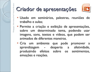 Criador de apresentações Usado em seminários, palestras, reuniões de trabalho e aulas; Permite a criação e exibição de apresentações, sobre um determinado tema, podendo usar imagens, sons, textos e vídeos, que podem ser animados de diferentes maneiras. Cria um ambiente que pode promover a aprendizagem - desperta a afetividade, produzindo efeitos sobre os sentimentos, emoções e reações. Pedagogia. Informática.Prof.ª Andréa Bruzaca 