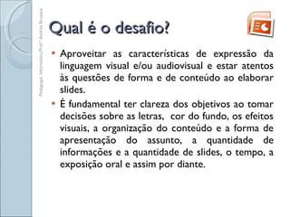 Qual é o desafio? Aproveitar as características de expressão da linguagem visual e/ou audiovisual e estar atentos às questões de forma e de conteúdo ao elaborar slides.  É fundamental ter clareza dos objetivos ao tomar decisões sobre as letras,  cor do fundo, os efeitos visuais, a organização do conteúdo e a forma de apresentação do assunto, a quantidade de informações e a quantidade de slides, o tempo, a exposição oral e assim por diante. Pedagogia. Informática.Prof.ª Andréa Bruzaca 