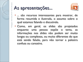 As apresentações... ... são recursos interessantes para mostrar, de forma resumida e ilustrada, o assunto sobre o qual estamos falando e discutindo.  Como, em geral, os slides são projetados enquanto uma pessoa expõe o tema, as informações nos slides não podem ser muito longas ou complexas, ou muito diferentes do que está sendo falado, para não tornar a palestra confusa ou cansativa. Pedagogia. Informática.Prof.ª Andréa Bruzaca 