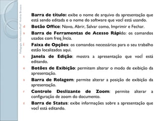 Barra de título:  exibe o nome de arquivo da apresentação que está sendo editada e o nome do software que você está usando.  Botão Office : Novo, Abrir, Salvar como, Imprimir e Fechar.  Barra de Ferramentas de Acesso Rápi do: os comandos usados com freqüência. Faixa de Opções : os comandos necessários para o seu trabalho estão localizados aqui.  Janela de Edição : mostra a apresentação que você está editando.  Botões de Exibição : permitem alterar o modo de exibição da apresentação. Barra de Rolagem : permite alterar a posição de exibição da apresentação.  Controle Deslizante de Zoom : permite alterar a configuração de zoom do documento.  Barra de Status : exibe informações sobre a apresentação que você está editando. Pedagogia. Informática.Prof.ª Andréa Bruzaca 