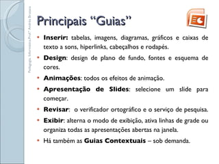 Principais “Guias” Inserir:  tabelas, imagens, diagramas, gráficos e caixas de texto a sons, hiperlinks, cabeçalhos e rodapés.  Design : design de plano de fundo, fontes e esquema de cores.  Animações : todos os efeitos de animação. Apresentação de Slides : selecione um slide para começar.  Revisar :  o verificador ortográfico e o serviço de pesquisa.  Exibir : alterna o modo de exibição, ativa linhas de grade ou organiza todas as apresentações abertas na janela. Há também as  Guias Contextuais  – sob demanda. Pedagogia. Informática.Prof.ª Andréa Bruzaca 