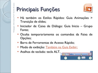 Principais Funções Há também os Estilos Rápidos: Guia Animações > Transição de slides; Iniciador de Caixa de Diálogo: Guia Inicio – Grupo Fonte; Oculta temporariamente os comandos da Faixa de Opções; Barra de Ferramentas de Acesso Rápido; Modo de exibição:  Também na Guia Exibir; Atalhos de teclado: tecla ALT. Pedagogia. Informática.Prof.ª Andréa Bruzaca 