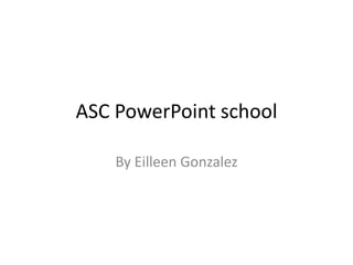 ASC PowerPoint school By Eilleen Gonzalez 