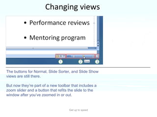 Changing views Get up to speed You need to change your view often in PowerPoint, and you’ve always done it easily by using buttons.  That hasn’t changed.  The buttons for Normal, Slide Sorter, and Slide Show views are still there.  But now they’re part of a new toolbar that includes a zoom slider and a button that refits the slide to the window after you’ve zoomed in or out.  