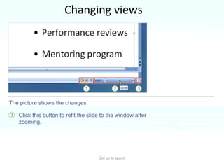 Changing views Get up to speed You need to change your view often in PowerPoint, and you’ve always done it easily by using buttons.  That hasn’t changed.  Click this button to refit the slide to the window after zooming.  The picture shows the changes: 