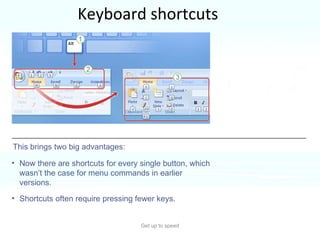 Keyboard shortcuts Get up to speed If you rely on the keyboard more than the mouse when you work in PowerPoint, you’ll want to know that the Ribbon design comes with new shortcuts that have a new name:  Key Tips . This brings two big advantages: Now there are shortcuts for every single button, which wasn’t the case for menu commands in earlier versions.  Shortcuts often require pressing fewer keys.  