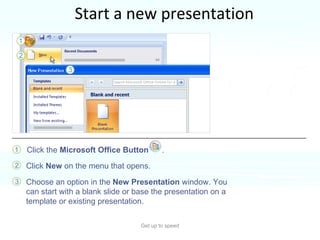 Start a new presentation Get up to speed New presentations begin with the  Microsoft Office Button , located at the upper left of the window. Here’s how to start.  Click the  Microsoft Office Button  . Click  New  on the menu that opens.  Choose an option in the  New Presentation  window. You can start with a blank slide or base the presentation on a template or existing presentation.  