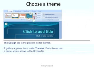 Choose a theme Get up to speed A  theme  supplies the look and feel of the presentation design. Choose a theme for the presentation right at the start, so you can see how all your content will look.  The  Design  tab is the place to go for themes.  A gallery appears there under  Themes . Each theme has a name, which shows in the ScreenTip. 