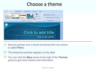 Choose a theme Get up to speed You can see a preview of how your theme will look, before you apply it. Rest the pointer over a theme thumbnail (the one shown is called  Flow ). The temporary preview appears on the slide.  You can click the  More  arrow to the right of the  Themes  group to get more choices and information.  Seeing the effect before you apply it saves you the step of undoing it if you don’t like it.  