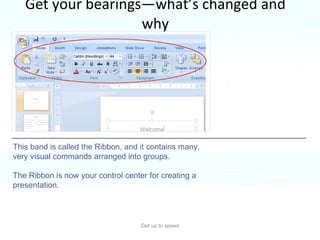 Get your bearings—what’s changed and why Get up to speed The most noticeable change in PowerPoint 2007 is at the top of the window. Instead of menus and toolbars, there’s a tall band across the screen. This band is called the Ribbon, and it contains many, very visual commands arranged into groups. The Ribbon is now your control center for creating a presentation.  