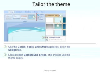 Tailor the theme Get up to speed Here’s how to tweak the theme.  Use the  Colors ,  Fonts ,  and Effects  galleries, all on the  Design  tab.  Look at other  Background Styles . The choices use the theme colors.  