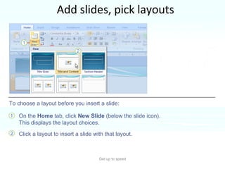Add slides, pick layouts Get up to speed When you insert a slide, you can insert one that automatically applies a layout. You can also choose a layout before you insert the slide.  On the  Home  tab, click  New Slide  (below the slide icon). This displays the layout choices. Click a layout to insert a slide with that layout.  To choose a layout before you insert a slide: 