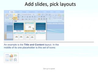 Add slides, pick layouts Get up to speed PowerPoint 2007 layouts are more robust than before.  An example is the  Title and Content  layout. In the middle of its one placeholder is this set of icons: Several of them include “content” placeholders, which you can use for either text or graphics.  