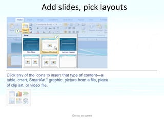 Add slides, pick layouts Get up to speed PowerPoint 2007 layouts are more robust than before.  Click any of the icons to insert that type of content—a table, chart, SmartArt ™  graphic, picture from a file, piece of clip art, or video file.  Several of them include “content” placeholders, which you can use for either text or graphics.  