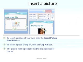 Insert a picture Get up to speed Time to insert a picture—a photo or piece of clip art, for example.  You can do so right from the slide, from within a content placeholder.  To insert a picture of your own, click the  Insert Picture from File  icon.  To insert a piece of clip art, click the  Clip Art  icon.  The picture will be positioned within the placeholder border.  
