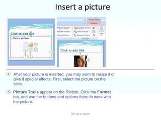 Insert a picture Get up to speed Time to insert a picture—a photo or piece of clip art, for example.  You can do so right from the slide, from within a content placeholder.  After your picture is inserted, you may want to resize it or give it special effects. First, select the picture on the slide. Picture Tools  appear on the Ribbon. Click the  Format  tab, and use the buttons and options there to work with the picture.  