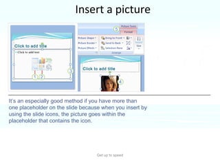 Insert a picture Get up to speed Inserting a picture from the slide itself is handy. It’s an especially good method if you have more than one placeholder on the slide because when you insert by using the slide icons, the picture goes within the placeholder that contains the icon. 