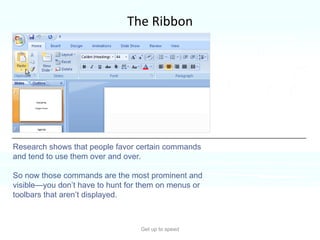 The Ribbon Get up to speed Why revamp the old command system?  Because the new system better supports how you work in PowerPoint.  Research shows that people favor certain commands and tend to use them over and over.  So now those commands are the most prominent and visible—you don’t have to hunt for them on menus or toolbars that aren’t displayed.  