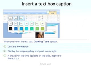 Insert a text box caption Get up to speed For your picture’s caption, insert a text box.  You’ll find this on the  Insert  tab.  Click the  Format  tab. Display the shapes gallery and point to any style. A preview of the style appears on the slide, applied to the text box.  When you insert the text box,  Drawing Tools  appear. 