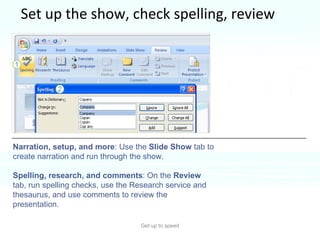 Set up the show, check spelling, review Get up to speed Time to put the final touches on your slide show.  The commands for the finishing tasks are on the  Slide Show  and  Review  tabs.  Narration, setup, and more : Use the  Slide Show  tab to create narration and run through the show. Spelling, research, and comments : On the  Review  tab, run spelling checks, use the Research service and thesaurus, and use comments to review the presentation.  