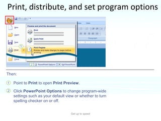 Print, distribute, and set program options Get up to speed Now it’s time to set options for previewing, printing, and distributing your presentation. Point to  Print  to open  Print Preview . Click  PowerPoint Options  to change program-wide settings such as your default view or whether to turn spelling checker on or off. Then: Start by clicking the  Microsoft Office Button .  