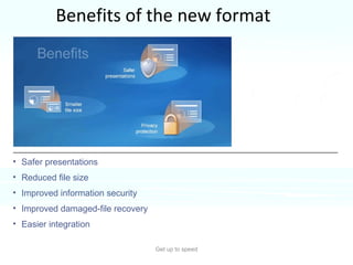 Benefits of the new format Get up to speed The format is part of the new Office Open XML Formats.  It’s based on the XML programming language, and it offers many benefits.  Safer presentations Reduced file size Improved information security Improved damaged-file recovery Easier integration 