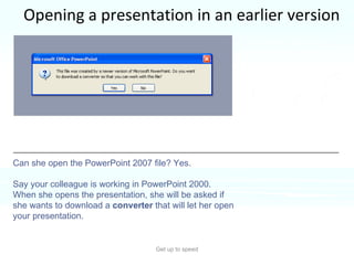 Opening a presentation in an earlier version Get up to speed You’ve just saved a presentation in the new format.  But your colleague, who needs to work on it, is using an earlier version of PowerPoint.  Can she open the PowerPoint 2007 file? Yes.  Say your colleague is working in PowerPoint 2000. When she opens the presentation, she will be asked if she wants to download a  converter  that will let her open your presentation.  