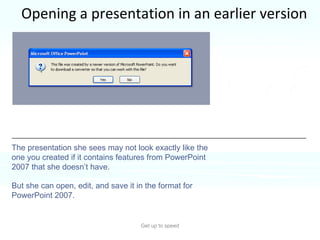 Opening a presentation in an earlier version Get up to speed You’ve just saved a presentation in the new format.  But your colleague, who needs to work on it, is using an earlier version of PowerPoint.  The presentation she sees may not look exactly like the one you created if it contains features from PowerPoint 2007 that she doesn’t have.  But she can open, edit, and save it in the format for PowerPoint 2007. 