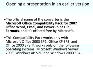 Opening a presentation in an earlier version The official name of the converter is the  Microsoft Office Compatibility Pack for 2007 Office Word, Excel, and PowerPoint File Formats , and it’s offered free by Microsoft.  This Compatibility Pack works only with Microsoft Office 2003 SP1, Office XP SP3, and Office 2000 SP3. It works only on the following operating systems: Microsoft Windows Server ®  2003, Windows XP SP1, and Windows 2000 SP4.  Get up to speed Notes: 