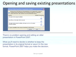 Opening and saving existing presentations Get up to speed What about all the presentations you created in earlier versions of PowerPoint? There’s no problem opening and editing an older presentation in PowerPoint 2007.  What you’ll need to decide is whether to keep the presentation in its original format or save it in the new format. PowerPoint 2007 helps you make the decision. 