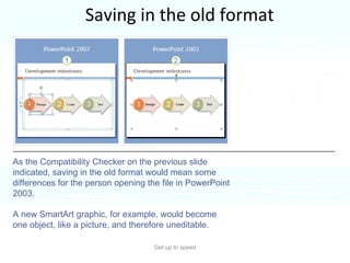 Saving in the old format Get up to speed Why would you save in the old format?  If someone needed to work in the file who didn’t have PowerPoint 2007 or the Compatibility Pack. As the Compatibility Checker on the previous slide indicated, saving in the old format would mean some differences for the person opening the file in PowerPoint 2003.  A new SmartArt graphic, for example, would become one object, like a picture, and therefore uneditable.  