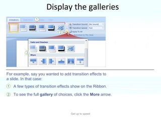 Display the galleries Get up to speed PowerPoint often offers many choices for something, such as styles for a shape, or  types of WordArt or animation effects. A few types of transition effects show on the Ribbon. To see the full  gallery  of choices, click the  More  arrow. For example, say you wanted to add transition effects to a slide. In that case: 