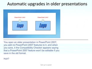 Automatic upgrades in older presentations Get up to speed You might have had this seemingly odd experience. You open an older presentation in PowerPoint 2007, you add  no  PowerPoint 2007 features to it, and when you save, it the Compatibility Checker appears saying that a PowerPoint 2007 feature won’t be editable if you save in the old format. Huh? 